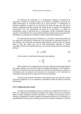 5. DESCARGA POR UN ORIFICIO 71
El coeficiente de velocidad, Cv, se determinará mediante el método de la
trayectoria. A partir de la altura de agua en el depósito y mediante la ecuación (2),
puede determinarse la velocidad teórica de la vena contracta. A continuación es
necesario establecer un punto de la trayectoria del chorro de agua que sale por el
orificio, empleando para ello el sistema de varillas de que se dispone en el dispositivo
experimental. Una vez determinado un punto de la trayectoria, se miden las
coordenadas vertical y horizontal que le corresponden. Dichas coordenadas permiten
calcular la velocidad real de la vena contracta mediante la aplicación de la ecuación (9).
Finalmente, el coeficiente de velocidad se obtiene a partir de la expresión (3).
El coeficiente de descarga de la boquilla, CD, se obtiene a partir del producto de
los valores del coeficiente de contracción y del coeficiente de velocidad (ecuación 7).
Sin embargo, este coeficiente de descarga puede obtenerse también como el cociente
entre el valor del caudal real, que se mide directamente mediante el método
volumétrico descrito en el apartado anterior y el valor del caudal teórico de la descarga,
dado por:
2
t o
Q A gH
= (12)
De este modo, el coeficiente de descarga viene dado por:
R
D
t
Q
C
Q
= (13)
Debe realizarse una comparación del valor del coeficiente de descarga obtenido
por ambos métodos, así como del caudal real medido directamente y del obtenido a
partir de la ecuación (8) (en esta ecuación el coeficiente de descarga que se emplea es
el obtenido como el producto del coeficiente de contracción y del coeficiente de
velocidad). El procedimiento se repite para las otras dos boquillas.
El proceso que acaba de describirse, debe repetirse para otro valor de la altura
de agua en el depósito, H, y los resultados se expondrán en forma de tabla en el informe
de la práctica.
5.3.2. Calibración del Venturi
El objeto de este apartado consiste en realizar una calibración del Venturi, es
decir, en la obtención del coeficiente de derrame del mismo. Para ello será necesario
medir el caudal, mediante el método volumétrico, y la diferencia de presiones entre la
entrada y la garganta del Venturi, mediante el manómetro diferencial. Las fórmulas y el
procedimiento necesario para la calibración del Venturi pueden consultarse en el guión
 