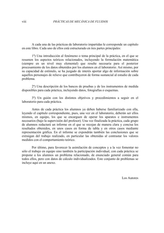 viii PRÁCTICAS DE MECÁNICA DE FLUIDOS
A cada una de las prácticas de laboratorio impartidas le corresponde un capítulo
en este libro. Cada uno de ellos está estructurado en tres partes principales:
1º) Una introducción al fenómeno o tema principal de la práctica, en el que se
resumen los aspectos teóricos relacionados, incluyendo la formulación matemática
(siempre en un nivel muy elemental) que resulte necesaria para el posterior
procesamiento de los datos obtenidos por los alumnos en el laboratorio. Así mismo, por
su capacidad de estímulo, se ha juzgado de interés aportar algo de información sobre
aquellos personajes de relieve que contribuyeron de forma sustancial al estudio de cada
problema.
2º) Una descripción de los bancos de pruebas y de los instrumentos de medida
disponibles para cada práctica, incluyendo datos, fotografías o esquemas.
3º) Un guión con los distintos objetivos y procedimientos a seguir en el
laboratorio para cada práctica.
Antes de cada práctica los alumnos ya deben haberse familiarizado con ella,
leyendo el capítulo correspondiente, pues, una vez en el laboratorio, deberán ser ellos
mismos, en equipo, los que se encarguen de operar los aparatos e instrumentos
necesarios (bajo la supervisión del profesor). Una vez finalizada la práctica, cada grupo
de alumnos redactará un informe en el que se recojan de manera clara y concisa los
resultados obtenidos, en unos casos en forma de tabla y en otros casos mediante
representación gráfica. En el informe se expondrán también las conclusiones que se
extraigan del trabajo realizado, en particular las obtenidas al contrastar los valores
medidos con el comportamiento teórico.
Por último, para favorecer la asimilación de conceptos y a la vez fomentar no
sólo el trabajo en equipo sino también la participación individual, con cada práctica se
propone a los alumnos un problema relacionado, de enunciado general común para
todos ellos, pero con datos de cálculo individualizados. Este conjunto de problemas se
incluye aquí en un anexo.
Los Autores
 