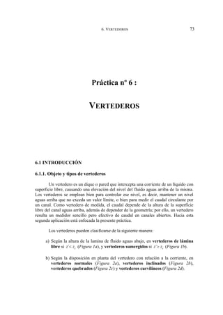 6. VERTEDEROS 73
Práctica nº 6 :
VERTEDEROS
6.1 INTRODUCCIÓN
6.1.1. Objeto y tipos de vertederos
Un vertedero es un dique o pared que intercepta una corriente de un líquido con
superficie libre, causando una elevación del nivel del fluido aguas arriba de la misma.
Los vertederos se emplean bien para controlar ese nivel, es decir, mantener un nivel
aguas arriba que no exceda un valor límite, o bien para medir el caudal circulante por
un canal. Como vertedero de medida, el caudal depende de la altura de la superficie
libre del canal aguas arriba, además de depender de la geometría; por ello, un vertedero
resulta un medidor sencillo pero efectivo de caudal en canales abiertos. Hacia esta
segunda aplicación está enfocada la presente práctica.
Los vertederos pueden clasificarse de la siguiente manera:
a) Según la altura de la lamina de fluido aguas abajo, en vertederos de lámina
libre si ´ c
z z
< (Figura 1a), y vertederos sumergidos si ´ c
z z
> (Figura 1b).
b) Según la disposición en planta del vertedero con relación a la corriente, en
vertederos normales (Figura 2a), vertederos inclinados (Figura 2b),
vertederos quebrados (Figura 2c) y vertederos curvilíneos (Figura 2d).
 