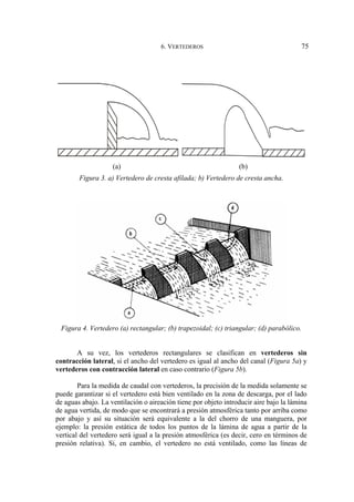 6. VERTEDEROS 75
(a) (b)
Figura 3. a) Vertedero de cresta afilada; b) Vertedero de cresta ancha.
Figura 4. Vertedero (a) rectangular; (b) trapezoidal; (c) triangular; (d) parabólico.
A su vez, los vertederos rectangulares se clasifican en vertederos sin
contracción lateral, si el ancho del vertedero es igual al ancho del canal (Figura 5a) y
vertederos con contracción lateral en caso contrario (Figura 5b).
Para la medida de caudal con vertederos, la precisión de la medida solamente se
puede garantizar si el vertedero está bien ventilado en la zona de descarga, por el lado
de aguas abajo. La ventilación o aireación tiene por objeto introducir aire bajo la lámina
de agua vertida, de modo que se encontrará a presión atmosférica tanto por arriba como
por abajo y así su situación será equivalente a la del chorro de una manguera, por
ejemplo: la presión estática de todos los puntos de la lámina de agua a partir de la
vertical del vertedero será igual a la presión atmosférica (es decir, cero en términos de
presión relativa). Si, en cambio, el vertedero no está ventilado, como las líneas de
 