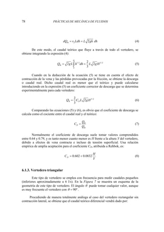 78 PRÁCTICAS DE MECÁNICA DE FLUIDOS
2 2
th
dQ v Ldh L gh dh
= = (4)
De este modo, el caudal teórico que fluye a través de todo el vertedero, se
obtiene integrando la expresión (4):
1/2 3/ 2
0
2
2 2
3
H
th
Q gL h dh L gH
= =
∫ (5)
Cuando en la deducción de la ecuación (5) se tiene en cuenta el efecto de
contracción de la vena y las pérdidas provocadas por la fricción, se obtiene la descarga
o caudal real. Dicho caudal real es menor que el teórico y puede calcularse
introduciendo en la expresión (5) un coeficiente corrector de descarga que se determina
experimentalmente para cada vertedero:
3/ 2
2
2
3
R D
Q C L gH
= (6)
Comparando las ecuaciones (5) y (6), es obvio que el coeficiente de descarga se
calcula como el cociente entre el caudal real y el teórico:
R
D
th
Q
C
Q
= (7)
Normalmente el coeficiente de descarga suele tomar valores comprendidos
entre 0.64 y 0.79, y es tanto menor cuanto menor es H frente a la altura Y del vertedero,
debido a efectos de vena contracta e incluso de tensión superficial. Una relación
empírica de amplia aceptación para el coeficiente CD, atribuida a Rehbok, es:
Y
H
CD 0832
.
0
602
.
0 +
= (8)
6.1.3. Vertedero triangular
Este tipo de vertedero se emplea con frecuencia para medir caudales pequeños
(inferiores aproximadamente a 6 l/s). En la Figura 7 se muestra un esquema de la
geometría de este tipo de vertedero. El ángulo θ puede tomar cualquier valor, aunque
es muy frecuente el vertedero con 90º
θ = .
Procediendo de manera totalmente análoga al caso del vertedero rectangular sin
contracción lateral, se obtiene que el caudal teórico diferencial vendrá dado por:
 