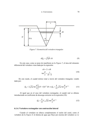 6. VERTEDEROS 79
Figura 7. Geometría del vertedero triangular.
2
th
dQ gh dA
= (9)
En este caso, como se pone de manifiesto en la Figura 7, el área del elemento
diferencial del vertedero viene dada por la expresión:
2
tan
2
dA x dh
x
H h
θ
=
=
−
(10)
De este modo, el caudal teórico total a través del vertedero triangular, vendrá
dado por:
( ) 1/ 2 5/ 2
0
8
2 2 tan 2 tan
2 15 2
H
th th
Q g H h h dh Q g H
θ θ
= − ⇒ =
∫ (11)
Al igual que en el caso del vertedero rectangular, el caudal real se obtiene
introduciendo un coeficiente de descarga corrector en la expresión (10):
5/ 2
8
2 tan
15 2
R D
Q C g H
θ
= (12)
6.1.4. Vertedero rectangular con contracción lateral
Cuando el vertedero no abarca completamente el ancho del canal, como el
vertedero de la Figura 8, la lámina de agua que fluye por encima del vertedero se ve
θ
H
h
H-h
dh
x
 