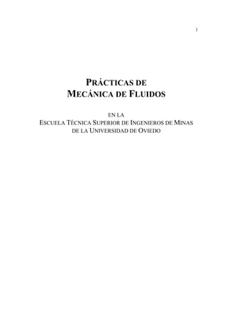 1
PRÁCTICAS DE
MECÁNICA DE FLUIDOS
EN LA
ESCUELA TÉCNICA SUPERIOR DE INGENIEROS DE MINAS
DE LA UNIVERSIDAD DE OVIEDO
 