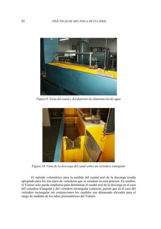82 PRÁCTICAS DE MECÁNICA DE FLUIDOS
Figura 9. Vista del canal y del depósito de alimentación de agua
Figura 10. Vista de la descarga del canal sobre un vertedero triangular
El método volumétrico para la medida del caudal real de la descarga resulta
apropiado para los tres tipos de vertederos que se estudian en esta práctica. En cambio,
el Venturi sólo puede emplearse para determinar el caudal real de la descarga en el caso
del vertedero triangular y del vertedero rectangular contracto, puesto que en el caso del
vertedero rectangular sin contracciones los caudales son demasiado elevados para el
rango de medidas de los tubos piezométricos del Venturi.
 