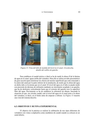 6. VERTEDEROS 83
Figura 11. Vista del tubo de medida del nivel en el canal. A la derecha,
detalle del calibre de gancho.
Para establecer el caudal teórico o ideal se ha de medir la altura H de la lámina
de agua en el canal, aguas arriba del vertedero. Para ello se utiliza un tubo piezométrico
de gran sección (para minimizar los efectos de tensión superficial) que está conectado a
la solera del canal por la parte inferior de la instalación, de modo que la altura del agua
en dicho tubo es la misma que en el canal. El nivel del agua en el tubo se puede medir
con precisión de décimas de milímetro mediante un micrómetro acoplado a un gancho,
que ha de deslizarse verticalmente hasta que el extremo del gancho roce la superficie
libre del agua. Previamente se ha de establecer la referencia de alturas, buscando la
situación en que, sin circular caudal, esté el nivel del agua en el canal justo a la altura
del vertedero, es decir, en el límite antes de empezar a rebosar. La Figura 11 muestra
una vista del sistema descrito.
6.3. OBJETIVOS Y RUTINA EXPERIMENTAL
El objetivo de la práctica es realizar la calibración de tres tipos diferentes de
vertederos con vistas a emplearlos como medidores de caudal cuando se colocan en un
canal abierto.
 