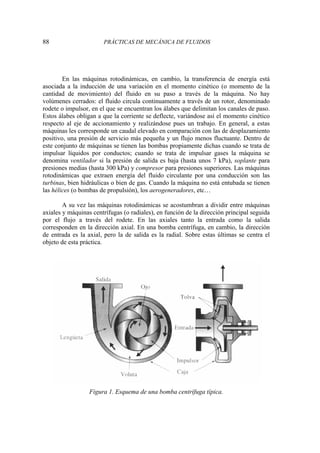 88 PRÁCTICAS DE MECÁNICA DE FLUIDOS
En las máquinas rotodinámicas, en cambio, la transferencia de energía está
asociada a la inducción de una variación en el momento cinético (o momento de la
cantidad de movimiento) del fluido en su paso a través de la máquina. No hay
volúmenes cerrados: el fluido circula continuamente a través de un rotor, denominado
rodete o impulsor, en el que se encuentran los álabes que delimitan los canales de paso.
Estos álabes obligan a que la corriente se deflecte, variándose así el momento cinético
respecto al eje de accionamiento y realizándose pues un trabajo. En general, a estas
máquinas les corresponde un caudal elevado en comparación con las de desplazamiento
positivo, una presión de servicio más pequeña y un flujo menos fluctuante. Dentro de
este conjunto de máquinas se tienen las bombas propiamente dichas cuando se trata de
impulsar líquidos por conductos; cuando se trata de impulsar gases la máquina se
denomina ventilador si la presión de salida es baja (hasta unos 7 kPa), soplante para
presiones medias (hasta 300 kPa) y compresor para presiones superiores. Las máquinas
rotodinámicas que extraen energía del fluido circulante por una conducción son las
turbinas, bien hidráulicas o bien de gas. Cuando la máquina no está entubada se tienen
las hélices (o bombas de propulsión), los aerogeneradores, etc…
A su vez las máquinas rotodinámicas se acostumbran a dividir entre máquinas
axiales y máquinas centrífugas (o radiales), en función de la dirección principal seguida
por el flujo a través del rodete. En las axiales tanto la entrada como la salida
corresponden en la dirección axial. En una bomba centrífuga, en cambio, la dirección
de entrada es la axial, pero la de salida es la radial. Sobre estas últimas se centra el
objeto de esta práctica.
Figura 1. Esquema de una bomba centrífuga típica.
 