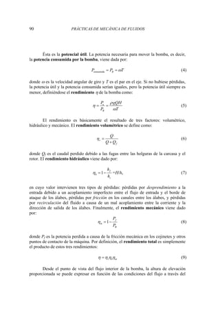 90 PRÁCTICAS DE MECÁNICA DE FLUIDOS
Ésta es la potencial útil. La potencia necesaria para mover la bomba, es decir,
la potencia consumida por la bomba, viene dada por:
consumida B
P P T
ω
= = (4)
donde ω es la velocidad angular de giro y T es el par en el eje. Si no hubiese pérdidas,
la potencia útil y la potencia consumida serían iguales, pero la potencia útil siempre es
menor, definiéndose el rendimiento η de la bomba como:
u
B
P gQH
P T
ρ
η
ω
= = (5)
El rendimiento es básicamente el resultado de tres factores: volumétrico,
hidráulico y mecánico. El rendimiento volumétrico se define como:
v
f
Q
Q Q
η =
+
(6)
donde Qf es el caudal perdido debido a las fugas entre las holguras de la carcasa y el
rotor. El rendimiento hidráulico viene dado por:
1 f
h
s
h
h
η = − =H/hs (7)
en cuyo valor intervienen tres tipos de pérdidas: pérdidas por desprendimiento a la
entrada debido a un acoplamiento imperfecto entre el flujo de entrada y el borde de
ataque de los álabes, pérdidas por fricción en los canales entre los álabes, y pérdidas
por recirculación del fluido a causa de un mal acoplamiento entre la corriente y la
dirección de salida de los álabes. Finalmente, el rendimiento mecánico viene dado
por:
1 f
m
B
P
P
η = − (8)
donde Pf es la potencia perdida a causa de la fricción mecánica en los cojinetes y otros
puntos de contacto de la máquina. Por definición, el rendimiento total es simplemente
el producto de estos tres rendimientos:
v h m
η η η η
= (9)
Desde el punto de vista del flujo interior de la bomba, la altura de elevación
proporcionada se puede expresar en función de las condiciones del flujo a través del
 