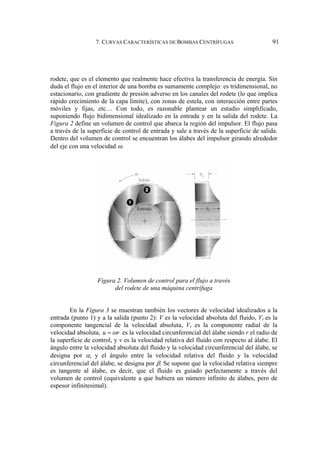 7. CURVAS CARACTERÍSTICAS DE BOMBAS CENTRÍFUGAS 91
rodete, que es el elemento que realmente hace efectiva la transferencia de energía. Sin
duda el flujo en el interior de una bomba es sumamente complejo: es tridimensional, no
estacionario, con gradiente de presión adverso en los canales del rodete (lo que implica
rápido crecimiento de la capa límite), con zonas de estela, con interacción entre partes
móviles y fijas, etc… Con todo, es razonable plantear un estudio simplificado,
suponiendo flujo bidimensional idealizado en la entrada y en la salida del rodete. La
Figura 2 define un volumen de control que abarca la región del impulsor. El flujo pasa
a través de la superficie de control de entrada y sale a través de la superficie de salida.
Dentro del volumen de control se encuentran los álabes del impulsor girando alrededor
del eje con una velocidad ω.
Figura 2. Volumen de control para el flujo a través
del rodete de una máquina centrífuga
En la Figura 3 se muestran también los vectores de velocidad idealizados a la
entrada (punto 1) y a la salida (punto 2): V es la velocidad absoluta del fluido, Vt es la
componente tangencial de la velocidad absoluta, Vr es la componente radial de la
velocidad absoluta, u r
ω
= es la velocidad circunferencial del álabe siendo r el radio de
la superficie de control, y v es la velocidad relativa del fluido con respecto al álabe. El
ángulo entre la velocidad absoluta del fluido y la velocidad circunferencial del álabe, se
designa por α, y el ángulo entre la velocidad relativa del fluido y la velocidad
circunferencial del álabe, se designa por β. Se supone que la velocidad relativa siempre
es tangente al álabe, es decir, que el fluido es guiado perfectamente a través del
volumen de control (equivalente a que hubiera un número infinito de álabes, pero de
espesor infinitesimal).
 