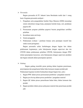  Personalia
Bagian personalia di PT. Industri Jamu Borobudur terdiri dari 1 orang
kasie. Kegiatan personalia meliputi :
1. Pengadaan serta pengendalian Sumber Daya Manusia (SDM) mencakup
sistem rekruitmen tenaga kerja, perjanjian kontrak kerja, cuti, pendataan
pegawai dll.
2. Perencanaan program pelatihan pegawai beserta pengelolaan sertifikat
pelatihan
3. Koordinasi antar unit kerja
4. Sistem penggajian
5. Pelaksanaan evaluasi / penilaian kinerja serta penetapan insentif dan
sanksi (surat peringatan)
Bagian personalia selalu berhubungan dengan bagian lain dalam
pelaksanaan kegiatannya, yaitu bekerjasama dengan supervisor dan tim
CPOTB dalam pelaksanaan pelatihan CPOTB, bekerjasama dengan PPIC
terkait penempatan karyawan, serta bekerjasama dengan supervisor produksi
dan bagian mekanik dalam penempatan operator.
 Gudang
Bagian gudang memiliki peran penting dalam kegiatan penerimaan,
penyimpanan dan pengeluaran bahan baku kemasan maupun produk jadi.
Pelaksanaan kegiatan tersebut berdasarkan dengan bagian lain, yaitu :
1. Bagian PPIC dalam proses perencanaan pembelian / pengadaan material
2. Bagian purchasing dalam proses pembelian / pengadaan material
3. Bagian QC dalam proses pemeriksaan bahan baku, bahan kemasan dan
produk
4. Bagian produksi dalam proses pelayanan material dan penerimaan produk
jadi.
 
