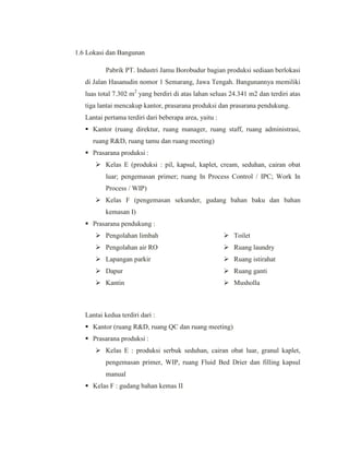 1.6 Lokasi dan Bangunan
Pabrik PT. Industri Jamu Borobudur bagian produksi sediaan berlokasi
di Jalan Hasanudin nomor 1 Semarang, Jawa Tengah. Bangunannya memiliki
luas total 7.302 m2
yang berdiri di atas lahan seluas 24.341 m2 dan terdiri atas
tiga lantai mencakup kantor, prasarana produksi dan prasarana pendukung.
Lantai pertama terdiri dari beberapa area, yaitu :
 Kantor (ruang direktur, ruang manager, ruang staff, ruang administrasi,
ruang R&D, ruang tamu dan ruang meeting)
 Prasarana produksi :
 Kelas E (produksi : pil, kapsul, kaplet, cream, seduhan, cairan obat
luar; pengemasan primer; ruang In Process Control / IPC; Work In
Process / WIP)
 Kelas F (pengemasan sekunder, gudang bahan baku dan bahan
kemasan I)
 Prasarana pendukung :
 Pengolahan limbah
 Pengolahan air RO
 Lapangan parkir
 Dapur
 Kantin
 Toilet
 Ruang laundry
 Ruang istirahat
 Ruang ganti
 Musholla
Lantai kedua terdiri dari :
 Kantor (ruang R&D, ruang QC dan ruang meeting)
 Prasarana produksi :
 Kelas E : produksi serbuk seduhan, cairan obat luar, granul kaplet,
pengemasan primer, WIP, ruang Fluid Bed Drier dan filling kapsul
manual
 Kelas F : gudang bahan kemas II
 