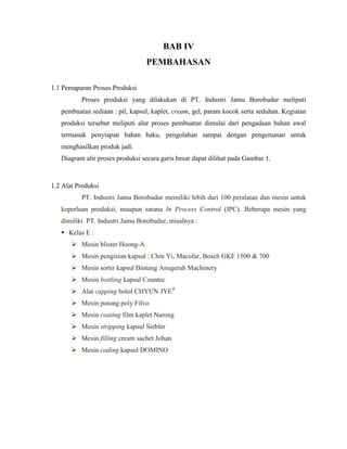 BAB IV
PEMBAHASAN
1.1 Pemaparan Proses Produksi
Proses produksi yang dilakukan di PT. Industri Jamu Borobudur meliputi
pembuatan sediaan : pil, kapsul, kaplet, cream, gel, param kocok serta seduhan. Kegiatan
produksi tersebut meliputi alur proses pembuatan dimulai dari pengadaan bahan awal
termasuk penyiapan bahan baku, pengolahan sampai dengan pengemasan untuk
menghasilkan produk jadi.
Diagram alir proses produksi secara garis besar dapat dilihat pada Gambar 1.
1.2 Alat Produksi
PT. Industri Jamu Borobudur memiliki lebih dari 100 peralatan dan mesin untuk
keperluan produksi, maupun sarana In Process Control (IPC). Beberapa mesin yang
dimiliki PT. Industri Jamu Borobudur, misalnya :
 Kelas E :
 Mesin blister Hoong-A
 Mesin pengisian kapsul : Chin Yi, Macofar, Bosch GKF 1500 & 700
 Mesin sortir kapsul Bintang Anugerah Machinery
 Mesin bottling kapsul Countec
 Alat capping botol CHYUN JYE®
 Mesin potong poly Filvo
 Mesin coating film kaplet Narong
 Mesin stripping kapsul Siebler
 Mesin filling cream sachet Johan
 Mesin coding kapsul DOMINO
 