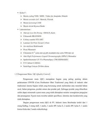  Kelas F :
 Mesin coding VDS / MDS : Video Jet, Imajindo, Hitachi
 Mesin rewinder foil : Metrick, Flextek
 Mesin kartoning CAM
 Mesin shrink Kyowa Denki
 Laboratorium :
 Alat uji Loss On Drying : OHAUS, Kern
 Ultrasonik BRANSON
 Colony counter STUART
 Laminar Air Flow Envair C-Flow
 Air sterilizer Bioklimatik
 Oven Memmert
 Ultrameter II ®
yaitu alat uji pH, konduktivitas serta TDS dari air
 Alat High Performance Liquid Chromatography (HPLC) Shimadzu
 Spektofotometer UV-Vis PharmaSpec-1700 SHIMADZU
 UV Cabinet CAMAG
 Sentrifuge Unicen 20 Orto alresa
1.3 Pengawasan Mutu / QC (Quality Control)
Pengawasan mutu (QC) merupakan bagian yang paling penting dalam
pelaksanaan CPOTB (Cara Pembuatan Obat Tradisional yang Baik) di industri obat
tradisional, karena bagian inilah yang bewenang untuk meluluskan atau menolak bahan
awal, bahan pengemas, produk antara dan produk jadi. Sehingga produk yang dihasilkan
selalu dapat memenuhi syarat mutu yang telah ditetapkan melalui serangkaian pengujian
dan penanganan. Syarat mutu tersebut adalah spesifikasi, identitas dan karakteristik yang
telah ditetapkan.
Bagian pengawasan mutu (QC) di PT. Industri Jamu Borobudur terdiri dari 1
orang KaBag, 2 orang staff, 1 analis, 1 analis IPC kelas E, 2 analis IPC kelas F, 1 analis
kimia-fisika dan 2 analis mikrobiologi.
 