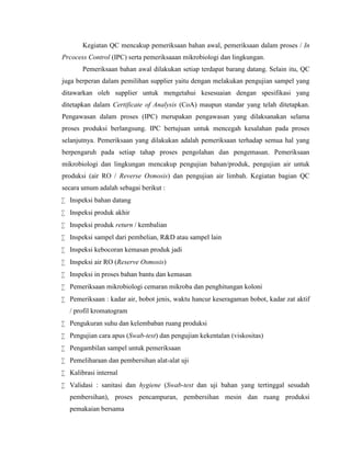 Kegiatan QC mencakup pemeriksaan bahan awal, pemeriksaan dalam proses / In
Prcocess Control (IPC) serta pemeriksaaan mikrobiologi dan lingkungan.
Pemeriksaan bahan awal dilakukan setiap terdapat barang datang. Selain itu, QC
juga berperan dalam pemilihan supplier yaitu dengan melakukan pengujian sampel yang
ditawarkan oleh supplier untuk mengetahui kesesuaian dengan spesifikasi yang
ditetapkan dalam Certificate of Analysis (CoA) maupun standar yang telah ditetapkan.
Pengawasan dalam proses (IPC) merupakan pengawasan yang dilaksanakan selama
proses produksi berlangsung. IPC bertujuan untuk mencegah kesalahan pada proses
selanjutnya. Pemeriksaan yang dilakukan adalah pemeriksaan terhadap semua hal yang
berpengaruh pada setiap tahap proses pengolahan dan pengemasan. Pemeriksaan
mikrobiologi dan lingkungan mencakup pengujian bahan/produk, pengujian air untuk
produksi (air RO / Reverse Osmosis) dan pengujian air limbah. Kegiatan bagian QC
secara umum adalah sebagai berikut :
 Inspeksi bahan datang
 Inspeksi produk akhir
 Inspeksi produk return / kembalian
 Inspeksi sampel dari pembelian, R&D atau sampel lain
 Inspeksi kebocoran kemasan produk jadi
 Inspeksi air RO (Reserve Osmosis)
 Inspeksi in proses bahan bantu dan kemasan
 Pemeriksaan mikrobiologi cemaran mikroba dan penghitungan koloni
 Pemeriksaan : kadar air, bobot jenis, waktu hancur keseragaman bobot, kadar zat aktif
/ profil kromatogram
 Pengukuran suhu dan kelembaban ruang produksi
 Pengujian cara apus (Swab-test) dan pengujian kekentalan (viskositas)
 Pengambilan sampel untuk pemeriksaan
 Pemeliharaan dan pembersihan alat-alat uji
 Kalibrasi internal
 Validasi : sanitasi dan hygiene (Swab-test dan uji bahan yang tertinggal sesudah
pembersihan), proses pencampuran, pembersihan mesin dan ruang produksi
pemakaian bersama
 