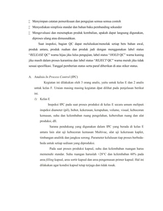  Menyimpan catatan pemeriksaan dan pengujian semua semua contoh
 Menyediakan simplisia standar dan bahan baku pembanding sekunder
 Mengevaluasi dan menetapkan produk kembalian, apakah dapat langsung digunakan,
diproses ulang atau dimusnahkan.
Saat inspeksi, bagian QC dapat meluluskan/menolak setiap bets bahan awal,
produk antara, produk ruahan dan produk jadi dengan menggunakan label status
“RELEASE QC” warna hijau jika lulus pengujian, label status “HOLD QC” warna kuning
jika masih dalam proses karantina dan label status “REJECT QC” warna merah jika tidak
sesuai spesifikasi. Tanggal pemberian status serta paraf diberikan di atas stiker status.
A. Analisis In Process Control (IPC)
Kegiatan ini dilakukan oleh 3 orang analis, yaitu untuk kelas E dan 2 analis
untuk kelas F. Uraian masing masing kegiatan dpat dilihat pada penjelasan berikut
ini.
1) Kelas E
Inspeksi IPC pada saat proses produksi di kelas E secara umum meliputi
inspeksi diameter (pil), bobot, kekerasan, kerapuhan, volume, visual, kebocoran
kemasan, suhu dan kelembaban ruang pengolahan, kebersihan ruang dan alat
produksi, dll.
Sarana pendukung yang digunakan dalam IPC yang berada di kelas E
antara lain alat uji kebocoran kemasan Multivac, alat uji kekerasan kaplet,
timbangan analitik dan jangkoa sorong. Parameter kelulusan tiap proses berbeda-
beda untuk setiap sediaan yang diproduksi.
Pada saat proses produksi kapsul, suhu dan kelembaban ruangan harus
memenuhi standar. Suhu ruangan haruslah <28°C dan kelembaban 60% pada
area filling kapsul, area sortir kapsul dan area pengemasan primer kapsul. Hal ini
dilakukan agar kondisi kapsul tetap terjaga dan tidak rusak.
 