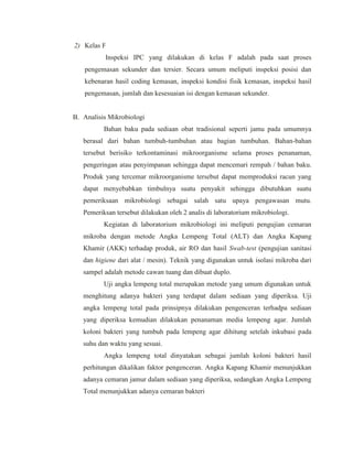 2) Kelas F
Inspeksi IPC yang dilakukan di kelas F adalah pada saat proses
pengemasan sekunder dan tersier. Secara umum meliputi inspeksi posisi dan
kebenaran hasil coding kemasan, inspeksi kondisi fisik kemasan, inspeksi hasil
pengemasan, jumlah dan kesesuaian isi dengan kemasan sekunder.
B. Analisis Mikrobiologi
Bahan baku pada sediaan obat tradisional seperti jamu pada umumnya
berasal dari bahan tumbuh-tumbuhan atau bagian tumbuhan. Bahan-bahan
tersebut berisiko terkontaminasi mikroorganisme selama proses penanaman,
pengeringan atau penyimpanan sehingga dapat mencemari rempah / bahan baku.
Produk yang tercemar mikroorganisme tersebut dapat memproduksi racun yang
dapat menyebabkan timbulnya suatu penyakit sehingga dibutuhkan suatu
pemeriksaan mikrobiologi sebagai salah satu upaya pengawasan mutu.
Pemeriksan tersebut dilakukan oleh 2 analis di laboratorium mikrobiologi.
Kegiatan di laboratorium mikrobiologi ini meliputi pengujian cemaran
mikroba dengan metode Angka Lempeng Total (ALT) dan Angka Kapang
Khamir (AKK) terhadap produk, air RO dan hasil Swab-test (pengujian sanitasi
dan higiene dari alat / mesin). Teknik yang digunakan untuk isolasi mikroba dari
sampel adalah metode cawan tuang dan dibuat duplo.
Uji angka lempeng total merupakan metode yang umum digunakan untuk
menghitung adanya bakteri yang terdapat dalam sediaan yang diperiksa. Uji
angka lempeng total pada prinsipnya dilakukan pengenceran terhadpa sediaan
yang diperiksa kemudian dilakukan penanaman media lempeng agar. Jumlah
koloni bakteri yang tumbuh pada lempeng agar dihitung setelah inkubasi pada
suhu dan waktu yang sesuai.
Angka lempeng total dinyatakan sebagai jumlah koloni bakteri hasil
perhitungan dikalikan faktor pengenceran. Angka Kapang Khamir menunjukkan
adanya cemaran jamur dalam sediaan yang diperiksa, sedangkan Angka Lempeng
Total menunjukkan adanya cemaran bakteri
 