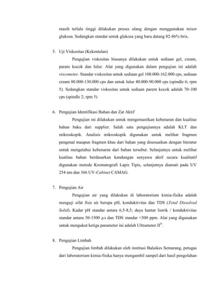 masih terlalu tinggi dilakukan proses ulang dengan menggunakan mixer
glukosa. Sedangkan standar untuk glukosa yang baru datang 82-86% brix.
5. Uji Viskositas (Kekentalan)
Pengujian viskositas biasanya dilakukan untuk sediaan gel, cream,
param kocok dan lulur. Alat yang digunakan dalam pengujian ini adalah
viscometer. Standar viskositas untuk sediaan gel 108.000-162.000 cps, sediaan
cream 80.000-130.000 cps dan untuk lulur 40.000-90.000 cps (spindle 6; rpm
5). Sedangkan standar viskositas untuk sediaan parem kocok adalah 70-100
cps (spindle 2; rpm 5)
6. Pengujian Identifikasi Bahan dan Zat Aktif
Pengujian ini dilakukan untuk mengemastikan kebenaran dan kualitas
bahan baku dari supplier. Salah satu pengujiannya adalah KLT dan
mikroskopik. Analisis mikroskopik digunakan untuk melihat fragmen
pengenal maupun fragmen khas dari bahan yang disesuaikan dengan literatur
untuk mengetahui kebenaran dari bahan tersebut. Selanjutnya untuk melihat
kualitas bahan berdasarkan kandungan senyawa aktif secara kualitatif
digunakan metode Kromatografi Lapis Tipis, selanjutnya diamati pada UV
254 nm dan 366 UV-Cabinet CAMAG.
7. Pengujian Air
Pengujian air yang dilakukan di laboratorium kimia-fisika adalah
menguji sifat fisis air berupa pH, konduktivitas dan TDS (Total Dissolved
Solid). Kadar pH standar antara 6,5-8,5; daya hantar listrik / konduktivitas
standar antara 50-1500 µs dan TDS standar <500 ppm. Alat yang digunakan
untuk mengukut ketiga parameter ini adalah Ultrameter II®
.
8. Pengujian Limbah
Pengujian limbah dilakukan oleh institusi Balaikes Semarang, petugas
dari laboratorium kimia-fisika hanya mengambil sampel dari hasil pengolahan
 