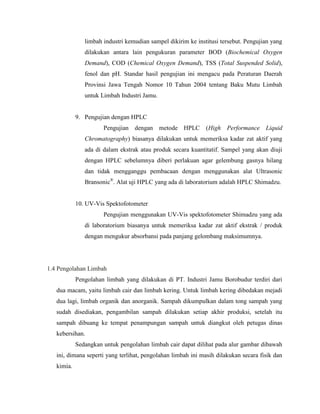 limbah industri kemudian sampel dikirim ke institusi tersebut. Pengujian yang
dilakukan antara lain pengukuran parameter BOD (Biochemical Oxygen
Demand), COD (Chemical Oxygen Demand), TSS (Total Suspended Solid),
fenol dan pH. Standar hasil pengujian ini mengacu pada Peraturan Daerah
Provinsi Jawa Tengah Nomor 10 Tahun 2004 tentang Baku Mutu Limbah
untuk Limbah Industri Jamu.
9. Pengujian dengan HPLC
Pengujian dengan metode HPLC (High Performance Liquid
Chromatography) biasanya dilakukan untuk memeriksa kadar zat aktif yang
ada di dalam ekstrak atau produk secara kuantitatif. Sampel yang akan diuji
dengan HPLC sebelumnya diberi perlakuan agar gelembung gasnya hilang
dan tidak mengganggu pembacaan dengan menggunakan alat Ultrasonic
Bransonic®
. Alat uji HPLC yang ada di laboratorium adalah HPLC Shimadzu.
10. UV-Vis Spektofotometer
Pengujian menggunakan UV-Vis spektofotometer Shimadzu yang ada
di laboratorium biasanya untuk memeriksa kadar zat aktif ekstrak / produk
dengan mengukur absorbansi pada panjang gelombang maksimumnya.
1.4 Pengolahan Limbah
Pengolahan limbah yang dilakukan di PT. Industri Jamu Borobudur terdiri dari
dua macam, yaitu limbah cair dan limbah kering. Untuk limbah kering dibedakan mejadi
dua lagi, limbah organik dan anorganik. Sampah dikumpulkan dalam tong sampah yang
sudah disediakan, pengambilan sampah dilakukan setiap akhir produksi, setelah itu
sampah dibuang ke tempat penampungan sampah untuk diangkut oleh petugas dinas
kebersihan.
Sedangkan untuk pengolahan limbah cair dapat dilihat pada alur gambar dibawah
ini, dimana seperti yang terlihat, pengolahan limbah ini masih dilakukan secara fisik dan
kimia.
 