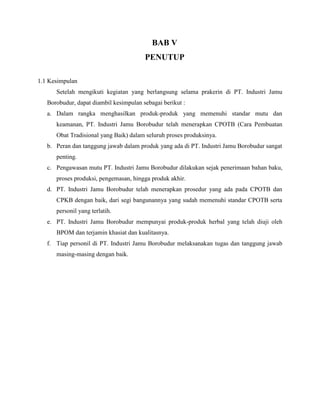 BAB V
PENUTUP
1.1 Kesimpulan
Setelah mengikuti kegiatan yang berlangsung selama prakerin di PT. Industri Jamu
Borobudur, dapat diambil kesimpulan sebagai berikut :
a. Dalam rangka menghasilkan produk-produk yang memenuhi standar mutu dan
keamanan, PT. Industri Jamu Borobudur telah menerapkan CPOTB (Cara Pembuatan
Obat Tradisional yang Baik) dalam seluruh proses produksinya.
b. Peran dan tanggung jawab dalam produk yang ada di PT. Industri Jamu Borobudur sangat
penting.
c. Pengawasan mutu PT. Industri Jamu Borobudur dilakukan sejak penerimaan bahan baku,
proses produksi, pengemasan, hingga produk akhir.
d. PT. Industri Jamu Borobudur telah menerapkan prosedur yang ada pada CPOTB dan
CPKB dengan baik, dari segi bangunannya yang sudah memenuhi standar CPOTB serta
personil yang terlatih.
e. PT. Industri Jamu Borobudur mempunyai produk-produk herbal yang telah diuji oleh
BPOM dan terjamin khasiat dan kualitasnya.
f. Tiap personil di PT. Industri Jamu Borobudur melaksanakan tugas dan tanggung jawab
masing-masing dengan baik.
 