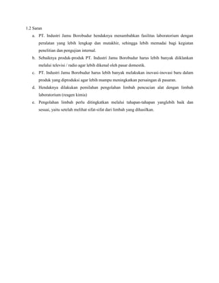 1.2 Saran
a. PT. Industri Jamu Borobudur hendaknya menambahkan fasilitas laboratorium dengan
peralatan yang lebih lengkap dan mutakhir, sehingga lebih memadai bagi kegiatan
penelitian dan pengujian internal.
b. Sebaiknya produk-produk PT. Industri Jamu Borobudur harus lebih banyak diiklankan
melalui televisi / radio agar lebih dikenal oleh pasar domestik.
c. PT. Industri Jamu Borobudur harus lebih banyak melakukan inovasi-inovasi baru dalam
produk yang diproduksi agar lebih mampu meningkatkan persaingan di pasaran.
d. Hendaknya dilakukan pemilahan pengolahan limbah pencucian alat dengan limbah
laboratorium (reagen kimia)
e. Pengolahan limbah perlu ditingkatkan melalui tahapan-tahapan yanglebih baik dan
sesuai, yaitu setelah melihat sifat-sifat dari limbah yang dihasilkan.
 