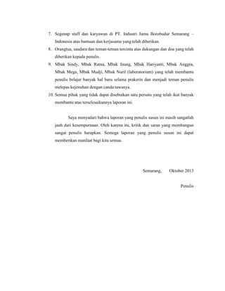 7. Segenap staff dan karyawan di PT. Industri Jamu Borobudur Semarang –
Indonesia atas bantuan dan kerjasama yang telah diberikan.
8. Orangtua, saudara dan teman-teman tercinta atas dukungan dan doa yang telah
diberikan kepada penulis.
9. Mbak Sindy, Mbak Ratna, Mbak Inung, Mbak Hariyanti, Mbak Anggra,
Mbak Mega, Mbak Mudji, Mbak Nuril (laboratorium) yang telah membantu
penulis belajar banyak hal baru selama prakerin dan menjadi teman penulis
melepas kejenuhan dengan canda tawanya.
10. Semua pihak yang tidak dapat disebutkan satu persatu yang telah ikut banyak
membantu atas terselesaikannya laporan ini.
Saya menyadari bahwa laporan yang penulis susun ini masih sangatlah
jauh dari kesempurnaan. Oleh karena itu, kritik dan saran yang membangun
sangat penulis harapkan. Semoga laporan yang penulis susun ini dapat
memberikan manfaat bagi kita semua.
Semarang, Oktober 2013
Penulis
 