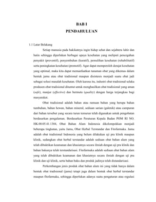 BAB I
PENDAHULUAN
1.1 Latar Belakang
Setiap manusia pada hakikatnya ingin hidup sehat dan sejahtera lahir dan
batin sehingga diperlukan berbagai upaya kesehatan yang meliputi pencegahan
penyakit (preventif), penyembuhan (kuratif), pemulihan kesehatan (rehabilitatif)
serta peningkatan kesehatan (promotif). Agar dapat memperoleh derajat kesehatan
yang optimal, maka kita dapat memanfaatkan tanaman obat yang dikemas dalam
bentuk jamu atau obat tradisional maupun disintesis menjadi suatu obat jadi
sebagai solusi masalah kesehatan. Oleh karena itu, industri obat tradisional selaku
produsen obat tradisional dituntut untuk menghasilkan obat tradisional yang aman
(safe), manjur (effective) dan bermutu (quality) dengan harga terjangkau bagi
masyarakat.
Obat tradisional adalah bahan atau ramuan bahan yang berupa bahan
tumbuhan, bahan hewan, bahan mineral, sediaan sarian (galenik) atau campuran
dari bahan tersebut yang secara turun temurun telah digunakan untuk pengobatan
berdasarkan pengalaman. Berdasarkan Peraturan Kepala Badan POM RI NO.
HK.00.05.41.1384, Obat Bahan Alam Indonesia dikelompokkan menjadi
beberapa tingkatan, yaitu Jamu, Obat Herbal Terstandar dan Fitofarmaka. Jamu
adalah obat tradisional Indonesia yang belum dilakukan uji pra klinik maupun
klinik, sedangkan obat herbal terstandar adalah sediaan obat bahan alam yang
telah dibuktikan keamanan dan khasiatnya secara ilmiah dengan uji pra klinik dan
bahan bakunya telah terstandarisasi. Fitofarmaka adalah sediaan obat bahan alam
yang telah dibuktikan keamanan dan khasiatnya secara ilmiah dengan uji pra
klinik dan uji klinik, serta bahan baku dan produk jadinya telah distandarisasi.
Perkembangan jenis produk obat bahan alam ini yang tidak hanya dalam
bentuk obat tradisional (jamu) tetapi juga dalam bentuk obat herbal terstandar
maupun fitofarmaka, sehingga diperlukan adanya suatu pengaturan atau regulasi
 
