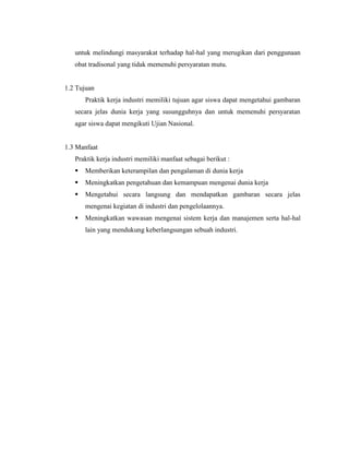untuk melindungi masyarakat terhadap hal-hal yang merugikan dari penggunaan
obat tradisonal yang tidak memenuhi persyaratan mutu.
1.2 Tujuan
Praktik kerja industri memiliki tujuan agar siswa dapat mengetahui gambaran
secara jelas dunia kerja yang susungguhnya dan untuk memenuhi persyaratan
agar siswa dapat mengikuti Ujian Nasional.
1.3 Manfaat
Praktik kerja industri memiliki manfaat sebagai berikut :
 Memberikan keterampilan dan pengalaman di dunia kerja
 Meningkatkan pengetahuan dan kemampuan mengenai dunia kerja
 Mengetahui secara langsung dan mendapatkan gambaran secara jelas
mengenai kegiatan di industri dan pengelolaannya.
 Meningkatkan wawasan mengenai sistem kerja dan manajemen serta hal-hal
lain yang mendukung keberlangsungan sebuah industri.
 