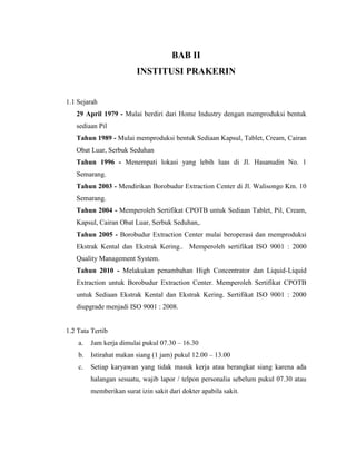BAB II
INSTITUSI PRAKERIN
1.1 Sejarah
29 April 1979 - Mulai berdiri dari Home Industry dengan memproduksi bentuk
sediaan Pil
Tahun 1989 - Mulai memproduksi bentuk Sediaan Kapsul, Tablet, Cream, Cairan
Obat Luar, Serbuk Seduhan
Tahun 1996 - Menempati lokasi yang lebih luas di Jl. Hasanudin No. 1
Semarang.
Tahun 2003 - Mendirikan Borobudur Extraction Center di Jl. Walisongo Km. 10
Semarang.
Tahun 2004 - Memperoleh Sertifikat CPOTB untuk Sediaan Tablet, Pil, Cream,
Kapsul, Cairan Obat Luar, Serbuk Seduhan,.
Tahun 2005 - Borobudur Extraction Center mulai beroperasi dan memproduksi
Ekstrak Kental dan Ekstrak Kering.. Memperoleh sertifikat ISO 9001 : 2000
Quality Management System.
Tahun 2010 - Melakukan penambahan High Concentrator dan Liquid-Liquid
Extraction untuk Borobudur Extraction Center. Memperoleh Sertifikat CPOTB
untuk Sediaan Ekstrak Kental dan Ekstrak Kering. Sertifikat ISO 9001 : 2000
diupgrade menjadi ISO 9001 : 2008.
1.2 Tata Tertib
a. Jam kerja dimulai pukul 07.30 – 16.30
b. Istirahat makan siang (1 jam) pukul 12.00 – 13.00
c. Setiap karyawan yang tidak masuk kerja atau berangkat siang karena ada
halangan sesuatu, wajib lapor / telpon personalia sebelum pukul 07.30 atau
memberikan surat izin sakit dari dokter apabila sakit.
 