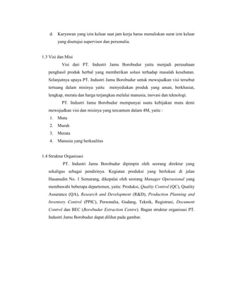 d. Karyawan yang izin keluar saat jam kerja harus menuliskan surat izin keluar
yang disetujui supervisor dan personalia.
1.3 Visi dan Misi
Visi dari PT. Industri Jamu Borobudur yaitu menjadi perusahaan
penghasil produk herbal yang memberikan solusi terhadap masalah kesehatan.
Selanjutnya upaya PT. Industri Jamu Borobudur untuk mewujudkan visi tersebut
tertuang dalam misinya yaitu menyediakan produk yang aman, berkhasiat,
lengkap, merata dan harga terjangkau melalui manusia, inovasi dan teknologi.
PT. Industri Jamu Borobudur mempunyai suatu kebijakan mutu demi
mewujudkan visi dan misinya yang tercantum dalam 4M, yaitu :
1. Mutu
2. Murah
3. Merata
4. Manusia yang berkualitas
1.4 Struktur Organisasi
PT. Industri Jamu Borobudur dipimpin oleh seorang direktur yang
sekaligus sebagai pendirinya. Kegiatan produksi yang berlokasi di jalan
Hasanudin No. 1 Semarang, dikepalai oleh seorang Manager Operasional yang
membawahi beberapa departemen, yaitu: Produksi, Quality Control (QC), Quality
Assurance (QA), Research and Development (R&D), Production Planning and
Inventory Control (PPIC), Personalia, Gudang, Teknik, Registrasi, Document
Control dan BEC (Borobudur Extraction Centre). Bagan struktur organisasi PT.
Industri Jamu Borobudur dapat dilihat pada gambar.
 