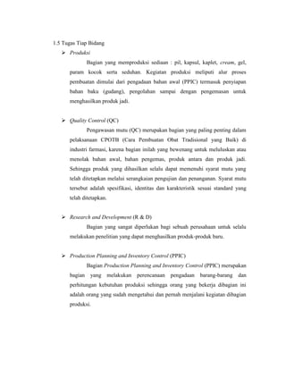 1.5 Tugas Tiap Bidang
 Produksi
Bagian yang memproduksi sediaan : pil, kapsul, kaplet, cream, gel,
param kocok serta seduhan. Kegiatan produksi meliputi alur proses
pembuatan dimulai dari pengadaan bahan awal (PPIC) termasuk penyiapan
bahan baku (gudang), pengolahan sampai dengan pengemasan untuk
menghasilkan produk jadi.
 Quality Control (QC)
Pengawasan mutu (QC) merupakan bagian yang paling penting dalam
pelaksanaan CPOTB (Cara Pembuatan Obat Tradisional yang Baik) di
industri farmasi, karena bagian inilah yang bewenang untuk meluluskan atau
menolak bahan awal, bahan pengemas, produk antara dan produk jadi.
Sehingga produk yang dihasilkan selalu dapat memenuhi syarat mutu yang
telah ditetapkan melalui serangkaian pengujian dan penanganan. Syarat mutu
tersebut adalah spesifikasi, identitas dan karakteristik sesuai standard yang
telah ditetapkan.
 Research and Development (R & D)
Bagian yang sangat diperlukan bagi sebuah perusahaan untuk selalu
melakukan penelitian yang dapat menghasilkan produk-produk baru.
 Production Planning and Inventory Control (PPIC)
Bagian Production Planning and Inventory Control (PPIC) merupakan
bagian yang melakukan perencanaan pengadaan barang-barang dan
perhitungan kebutuhan produksi sehingga orang yang bekerja dibagian ini
adalah orang yang sudah mengetahui dan pernah menjalani kegiatan dibagian
produksi.
 