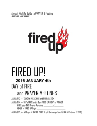 Annual His Life Guide to PRAYER & Fasting
GLORIFY GOD MAKE DISCIPLES
FIRED UP!
2016 JANUARY 4th2016 JANUARY 4th2016 JANUARY 4th2016 JANUARY 4th
DAY of FIRE
and PRAYER MEETINGS
JANUARY 3 —- SUNDAY PREACHING and PREPARATION
JANUARY 4 —- DAY of FIRE and a 6pm FIRED UP NIGHT of PRAYER
NAME your TWO Prayer Partners __________ /__________
VENUE of FIRED UP Night _______________________________
JANUARY 9 —- 40 Days of UNITED PRAYER [All Saturdays 5am DAWN till October 8 2016]
 