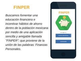 FINPER
Buscamos fomentar una
educación financiera e
incentivar hábitos de ahorro
dentro de la población mexicana
por medio de una aplicación
sencilla y amigable llamada
"FINPER"; que proviene de la
unión de las palabras: Finanzas
Personales.
 