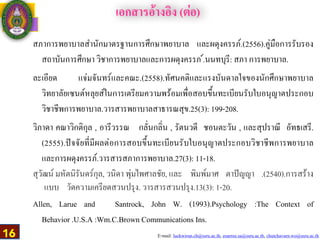 E-mail: luckwirun.ch@ssru.ac.th, euarree.sa@ssru.ac.th, chutchavarn.wo@ssru.ac.th
สภาการพยาบาลสำนักมาตรฐานการศึกษาพยาบาล และผดุงครรภ์.(2556).คู่มือการรับรอง
สถาบันการศึกษา วิชาการพยาบาลและการผดุงครรภ ์.นนทบุรี: สภา การพยาบาล.
ละเอียด แจ่มจันทร์และคณะ.(2558).ทัศนคติและแรงบันดาลใจของนักศึกษาพยาบาล
วิทยาลัยเซนต์หลุยส์ในการเตรียมความพร้อมเพื่อสอบขึ้นทะเบียนรับใบอนุญาตประกอบ
วิชาชีพการพยาบาล.วารสารพยาบาลสาธารณสุข.25(3): 199-208.
วิภาดา คณาวิกติกุล , อารีวรรณ กลั่นกลิ่น , รัตนวดี ชอนตะวัน , และสุปราณี อัทธเสรี.
(2555).ปัจจัยที่มีผลต่อการสอบขึ้นทะเบียนรับใบอนุญาตประกอบวิชาชีพการพยาบาล
และการผดุงครรภ์.วารสารสภาการพยาบาล.27(3): 11-18.
สุวัฒน์ มหัตนิรันดร์กุล, วนิดา พุ่มไพศาลชัย, และ พิมพ์มาศ ตาปัญญา .(2540).การสร้าง
แบบ วัดความเครียดสวนปรุง. วารสารสวนปรุง.13(3): 1-20.
Allen, Larue and Santrock, John W. (1993).Psychology :The Context of
Behavior .U.S.A :Wm.C.Brown Communications Ins.
เอกสารอ้างอิง (ต่อ)
16
 