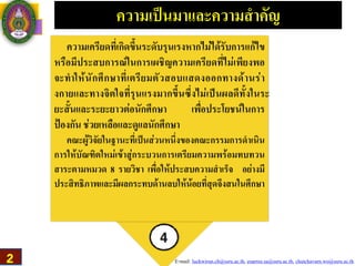 E-mail: luckwirun.ch@ssru.ac.th, euarree.sa@ssru.ac.th, chutchavarn.wo@ssru.ac.th
ความเป็นมาเเละความสำคัญ
ความเครียดที่เกิดขึ้นระดับรุนเรงหากไม่ได้รับการเเก้ไข
หรือมีประสบการณ์ในการเผชิญความเครียดที่ไม่เพียงพอ
จะทำให้นักศึกษาที่เตรียมตัวสอบเเสดงออกทางด้านร่า
งกายเเละทางจิตใจที่รุนเเรงมากขึ้นซึ่งไม่เป็นผลดีทั้งในระ
ยะสั้นเเละระยะยาวต่อนักศึกษา เพื่อประโยชน์ในการ
ป้องกัน ช่วยเหลือและดูเเลนักศึกษา
คณะผู้วิจัยในฐานะที่เป็นส่วนหนึ่งของคณะกรรมการดำเนิน
การให้บัณฑิตใหม่เข้าสู่กระบวนการเตรียมความพร้อมทบทวน
สาระตามหมวด 8 รายวิชา เพื่อให้ประสบความสำเร็จ อย่างมี
ประสิทธิภาพและมีผลกระทบด้านลบให้น้อยที่สุดจึงสนในศึกษา
2
 