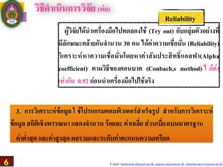 E-mail: luckwirun.ch@ssru.ac.th, euarree.sa@ssru.ac.th, chutchavarn.wo@ssru.ac.th
วิธีดำเนินการวิจัย (ต่อ)
ผู้วิจัยได้นำเครื่องมือไปทดลองใช้ (Try out) กับกลุ่มตัวอย่างที่
มีลักษณะคล้ายกันจำนวน 30 คน ได้ค่าความเชื่อมั่น (Reliability)
วิเคราะห์หาความเชื่อมั่นโดยหาค่าสัมประสิทธิ์แอลฟา(Alpha
coefficient) ตามวิธีของคอนบาค (Conbach,s method) ไ ด้ค่า
เท่ากับ 0.92 ก่อนนำเครื่องมือไปใช้จริง
Reliability
3. การวิเคราะห์ข้อมูล ใ ช้โปรแกรมคอมพิวเตอร์สำเร็จรูป สำหรับการวิเคราะห์
ข้อมูล สถิติเชิงพรรณนา แสดงจำนวน ร้อยละ ค่าเฉลี่ย ส่วนเบี่ยงเบนมาตรฐาน
ค่าต่ำสุด และค่าสูงสุด ผลรวมและระดับค่าคะแนนความเครียด
6
 