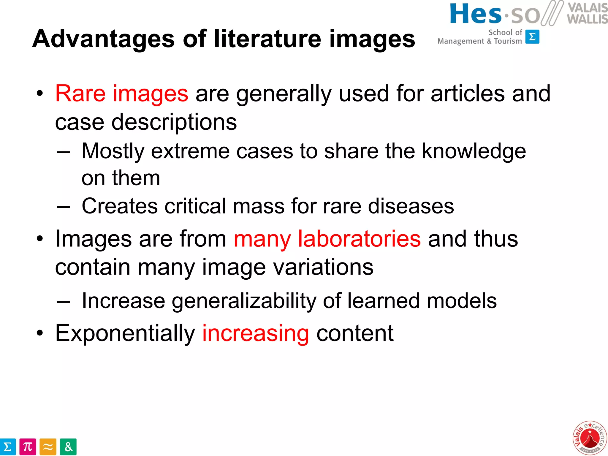 Advantages of literature images
• Rare images are generally used for articles and
case descriptions
– Mostly extreme cases to share the knowledge
on them
– Creates critical mass for rare diseases
• Images are from many laboratories and thus
contain many image variations
– Increase generalizability of learned models
• Exponentially increasing content
 