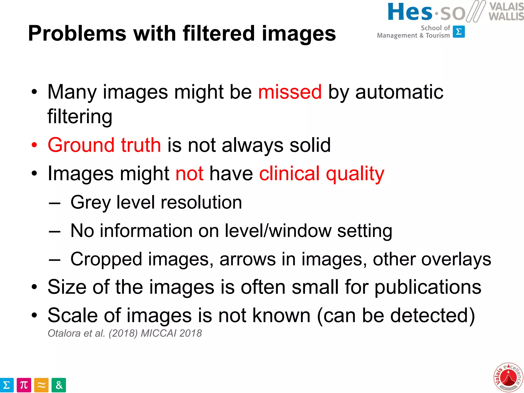 Problems with filtered images
• Many images might be missed by automatic
filtering
• Ground truth is not always solid
• Images might not have clinical quality
– Grey level resolution
– No information on level/window setting
– Cropped images, arrows in images, other overlays
• Size of the images is often small for publications
• Scale of images is not known (can be detected)
Otalora et al. (2018) MICCAI 2018
 