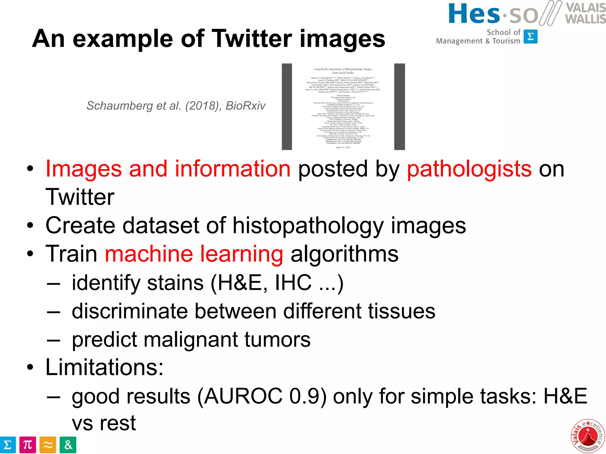 An example of Twitter images
• Images and information posted by pathologists on
Twitter
• Create dataset of histopathology images
• Train machine learning algorithms
– identify stains (H&E, IHC ...)
– discriminate between different tissues
– predict malignant tumors
• Limitations:
– good results (AUROC 0.9) only for simple tasks: H&E
vs rest
Schaumberg et al. (2018), BioRxiv
 