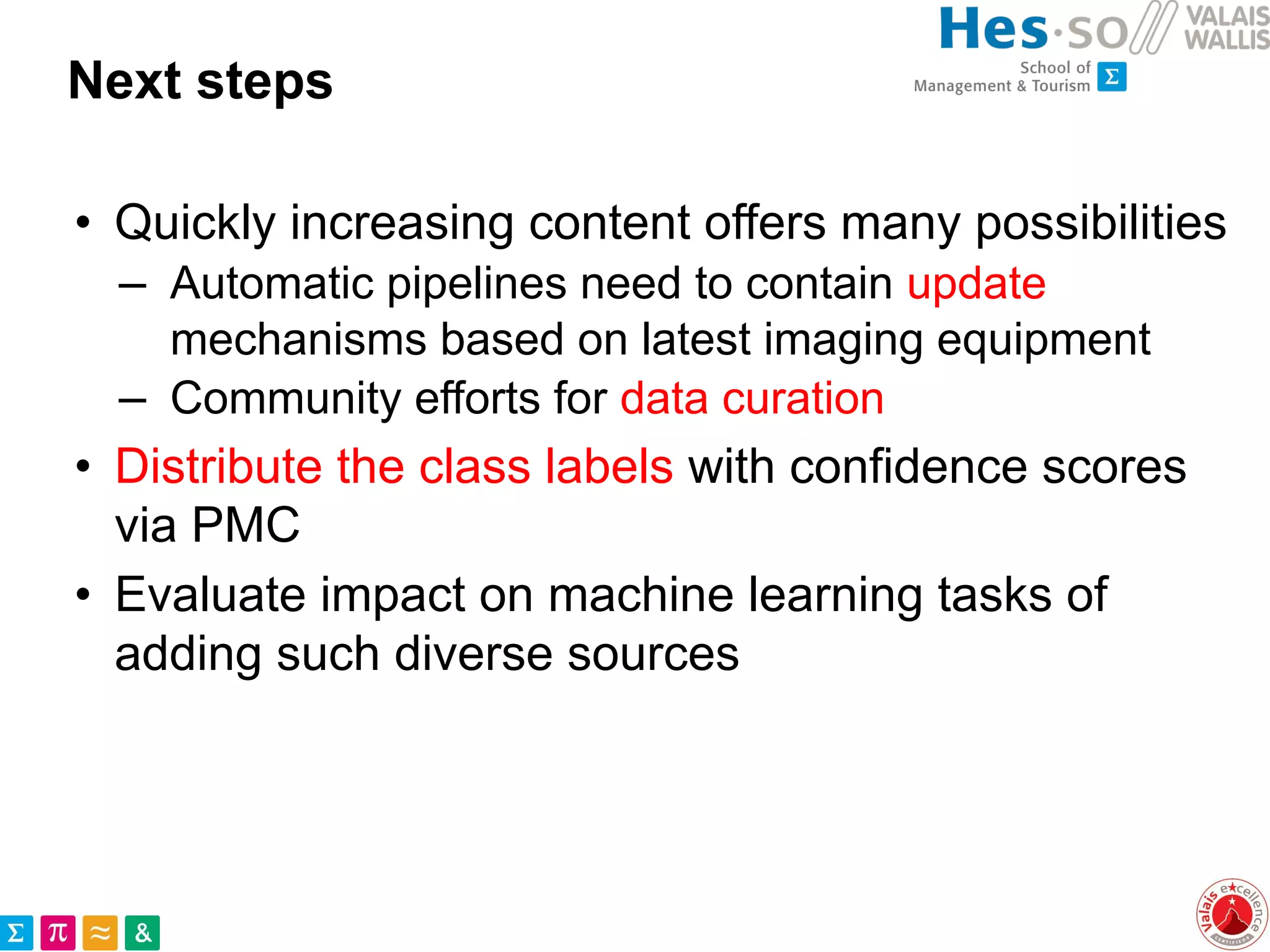 Next steps
• Quickly increasing content offers many possibilities
– Automatic pipelines need to contain update
mechanisms based on latest imaging equipment
– Community efforts for data curation
• Distribute the class labels with confidence scores
via PMC
• Evaluate impact on machine learning tasks of
adding such diverse sources
 