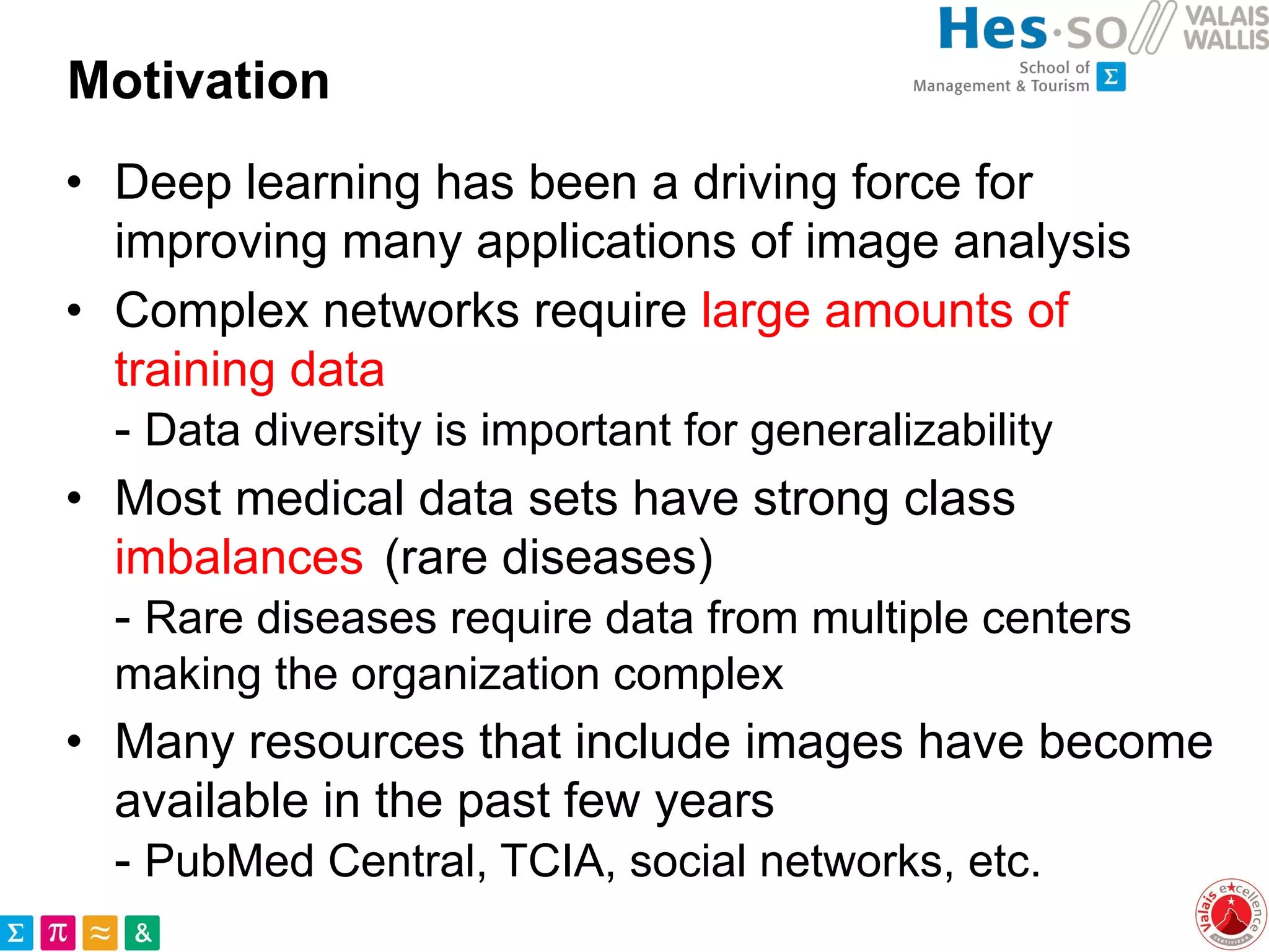 Motivation
• Deep learning has been a driving force for
improving many applications of image analysis
• Complex networks require large amounts of
training data
- Data diversity is important for generalizability
• Most medical data sets have strong class
imbalances (rare diseases)
- Rare diseases require data from multiple centers
making the organization complex
• Many resources that include images have become
available in the past few years
- PubMed Central, TCIA, social networks, etc.
 