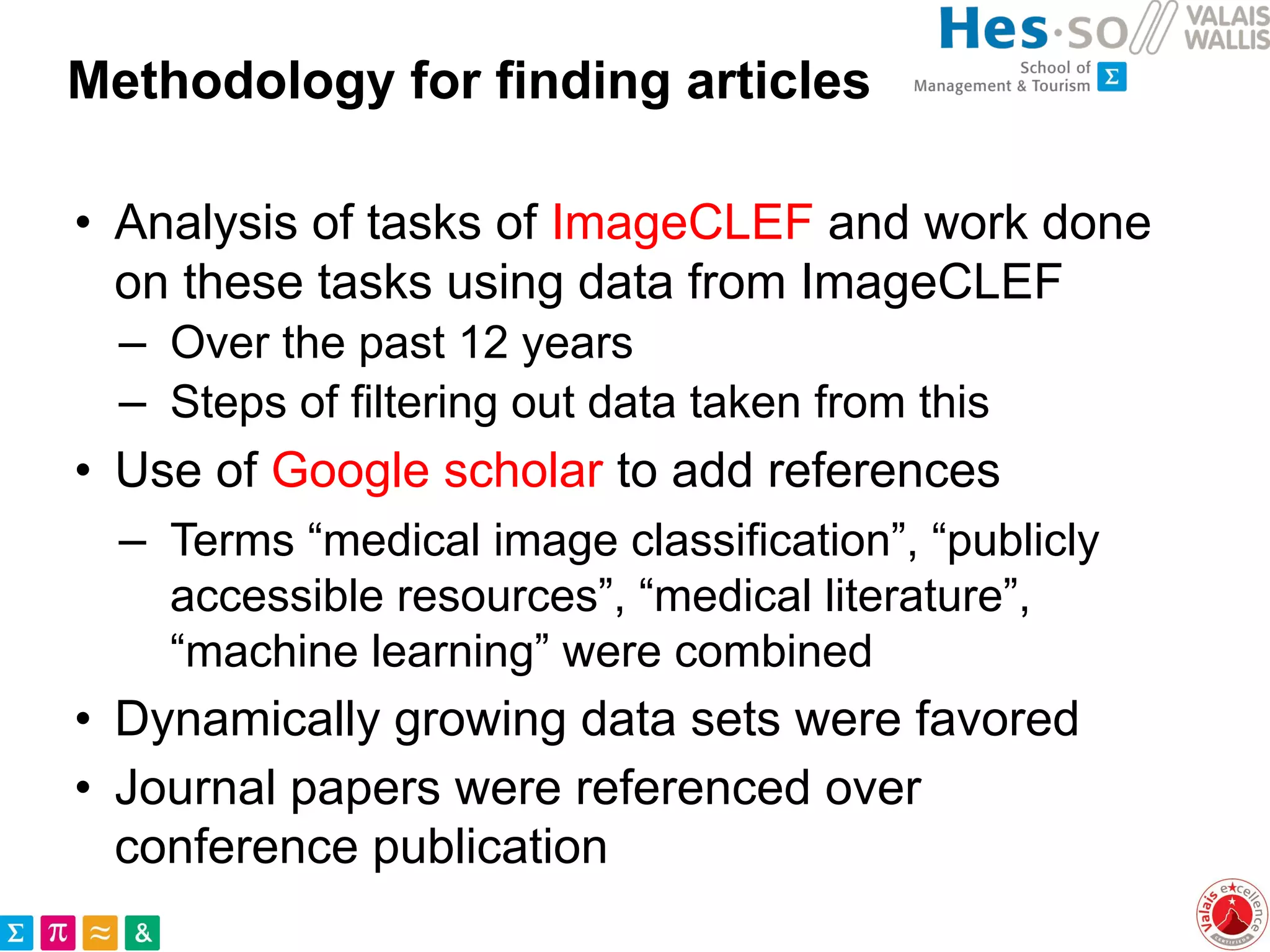 Methodology for finding articles
• Analysis of tasks of ImageCLEF and work done
on these tasks using data from ImageCLEF
– Over the past 12 years
– Steps of filtering out data taken from this
• Use of Google scholar to add references
– Terms “medical image classification”, “publicly
accessible resources”, “medical literature”,
“machine learning” were combined
• Dynamically growing data sets were favored
• Journal papers were referenced over
conference publication
 