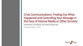 Crisis Communications: Finding Out What
Happened and Controlling Your Message in
the Face of Intense Media or Other Scrutiny
Presented by: Jon Hackbarth, Dan Conley and Jody Lowe
Thursday, October 3, 2019
 