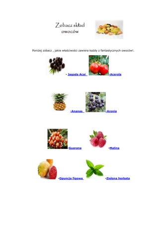 Poniżej zobacz , jakie właściwości zawiera każdy z fantastycznych owoców!.
- Jagoda Acai -Acerola
-Ananas -Aronia
-Guarana -Malina
-Opuncja figowa -Zielona herbata
 