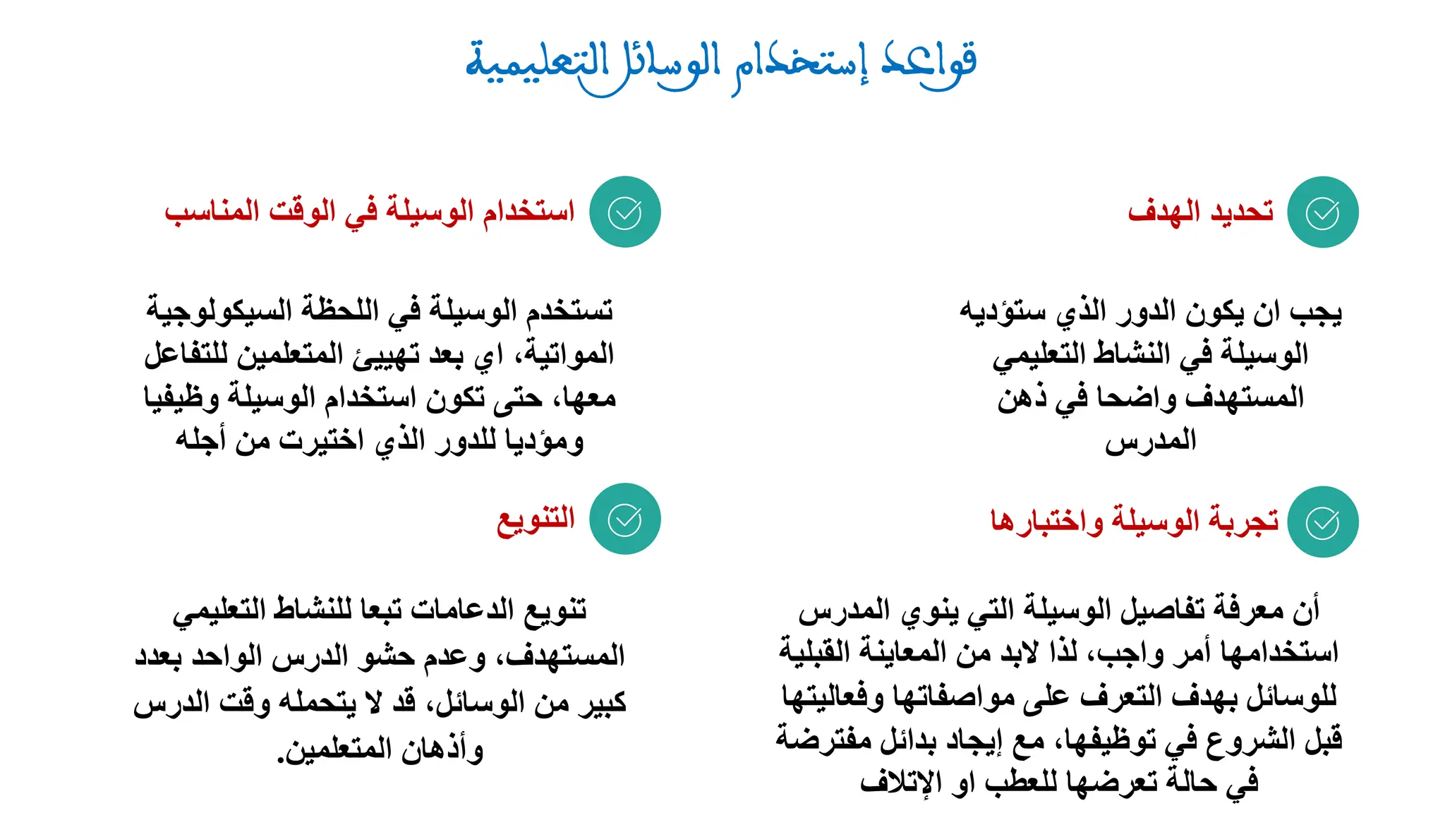 ‫الهدف‬ ‫تحديد‬
‫ستؤدي‬ ‫الذي‬ ‫الدور‬ ‫يكون‬ ‫ان‬ ‫يجب‬
‫ه‬
‫التعليمي‬ ‫النشاط‬ ‫في‬ ‫الوسيلة‬
‫ذهن‬ ‫في‬ ‫واضحا‬ ‫المستهدف‬
‫المدرس‬
‫المن‬ ‫الوقت‬ ‫في‬ ‫الوسيلة‬ ‫استخدام‬
‫اسب‬
‫واختب‬ ‫الوسيلة‬ ‫تجربة‬
‫ارها‬
‫التنويع‬
‫المدر‬ ‫ينوي‬ ‫التي‬ ‫الوسيلة‬ ‫تفاصيل‬ ‫معرفة‬ ‫أن‬
‫س‬
،‫واجب‬ ‫أمر‬ ‫استخدامها‬
‫القبلي‬ ‫المعاينة‬ ‫من‬ ‫البد‬ ‫لذا‬
‫ة‬
‫وفعال‬ ‫مواصفاتها‬ ‫على‬ ‫التعرف‬ ‫بهدف‬ ‫للوسائل‬
‫يتها‬
‫مف‬ ‫بدائل‬ ‫إيجاد‬ ‫مع‬ ،‫توظيفها‬ ‫في‬ ‫الشروع‬ ‫قبل‬
‫ترضة‬
‫اإلتالف‬ ‫او‬ ‫للعطب‬ ‫تعرضها‬ ‫حالة‬ ‫في‬
‫السيكولوجي‬ ‫اللحظة‬ ‫في‬ ‫الوسيلة‬ ‫تستخدم‬
‫ة‬
‫للتفا‬ ‫المتعلمين‬ ‫تهييئ‬ ‫بعد‬ ‫اي‬ ،‫المواتية‬
‫عل‬
‫وظيفيا‬ ‫الوسيلة‬ ‫استخدام‬ ‫تكون‬ ‫حتى‬ ،‫معها‬
‫أجله‬ ‫من‬ ‫اختيرت‬ ‫الذي‬ ‫للدور‬ ‫ومؤديا‬
‫التعليمي‬ ‫للنشاط‬ ‫تبعا‬ ‫الدعامات‬ ‫تنويع‬
‫بعدد‬ ‫الواحد‬ ‫الدرس‬ ‫حشو‬ ‫وعدم‬ ،‫المستهدف‬
‫الدرس‬ ‫وقت‬ ‫يتحمله‬ ‫ال‬ ‫قد‬ ،‫الوسائل‬ ‫من‬ ‫كبير‬
‫المتعلمين‬ ‫وأذهان‬
.
 