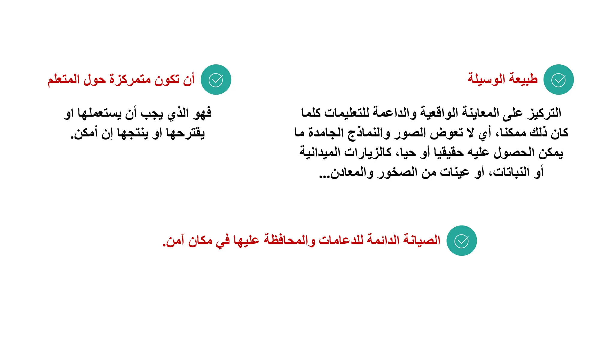 ‫الوسيلة‬ ‫طبيعة‬
‫المتعلم‬ ‫حول‬ ‫متمركزة‬ ‫تكون‬ ‫أن‬
‫آمن‬ ‫مكان‬ ‫في‬ ‫عليها‬ ‫والمحافظة‬ ‫للدعامات‬ ‫الدائمة‬ ‫الصيانة‬
.
‫للتعليمات‬ ‫والداعمة‬ ‫الواقعية‬ ‫المعاينة‬ ‫على‬ ‫التركيز‬
‫كلما‬
‫ما‬ ‫الجامدة‬ ‫والنماذج‬ ‫الصور‬ ‫تعوض‬ ‫ال‬ ‫أي‬ ،‫ممكنا‬ ‫ذلك‬ ‫كان‬
‫المي‬ ‫كالزيارات‬ ،‫حيا‬ ‫أو‬ ‫حقيقيا‬ ‫عليه‬ ‫الحصول‬ ‫يمكن‬
‫دانية‬
‫والمعادن‬ ‫الصخور‬ ‫من‬ ‫عينات‬ ‫أو‬ ،‫النباتات‬ ‫أو‬
...
‫او‬ ‫يستعملها‬ ‫أن‬ ‫يجب‬ ‫الذي‬ ‫فهو‬
‫أمكن‬ ‫إن‬ ‫ينتجها‬ ‫او‬ ‫يقترحها‬
.
 