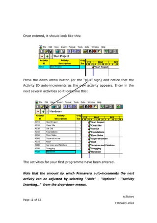Once entered, it should look like this:




Press the down arrow button (or the “plus” sign) and notice that the
Activity ID auto-increments as the new activity appears. Enter in the
next several activities so it looks like this:




The activities for your first programme have been entered.


Note that the amount by which Primavera auto-increments the next
activity can be adjusted by selecting “Tools” – “Options” – “Activity
Inserting…” from the drop-down menus.


                                                                  A.Blakey
Page 11 of 82
                                                             February 2002
 