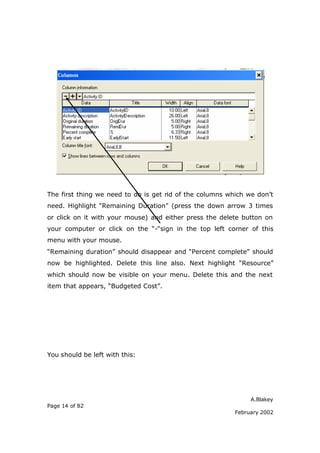 The first thing we need to do is get rid of the columns which we don’t
need. Highlight “Remaining Duration” (press the down arrow 3 times
or click on it with your mouse) and either press the delete button on
your computer or click on the “-“sign in the top left corner of this
menu with your mouse.
“Remaining duration” should disappear and “Percent complete” should
now be highlighted. Delete this line also. Next highlight “Resource”
which should now be visible on your menu. Delete this and the next
item that appears, “Budgeted Cost”.




You should be left with this:




                                                               A.Blakey
Page 14 of 82
                                                          February 2002
 