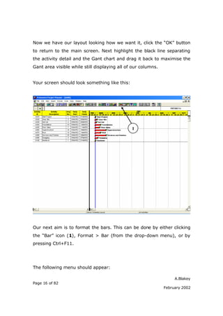 Now we have our layout looking how we want it, click the “OK” button
to return to the main screen. Next highlight the black line separating
the activity detail and the Gant chart and drag it back to maximise the
Gant area visible while still displaying all of our columns.


Your screen should look something like this:




                                               1




Our next aim is to format the bars. This can be done by either clicking
the “Bar” icon (1), Format > Bar (from the drop-down menu), or by
pressing Ctrl+F11.




The following menu should appear:

                                                                    A.Blakey
Page 16 of 82
                                                               February 2002
 
