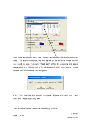 Four bars are shown here: two of them are visible (The Early and Float
Bars). To avoid confusion, we will delete all of the bars which we do
not need to see. Highlight “Float Bar” either by pressing the down
arrow until it is highlighted or by clicking on it with your mouse; press
delete and this window should appear:




Click “Yes” and the bar should disappear. Repeat this with the “Late
Bar” and “Resource Early Bar”.




Your window should now look something like this:

                                                                 A.Blakey
Page 17 of 82
                                                            February 2002
 