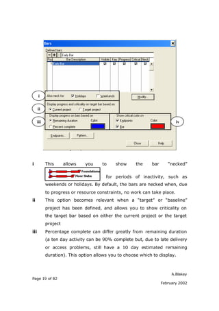 i


      ii

      iii                                                                  iv




i           This      allows   you    to    show      the    bar      “necked”

                                        for periods of inactivity, such as
            weekends or holidays. By default, the bars are necked when, due
            to progress or resource constraints, no work can take place.
ii          This option becomes relevant when a “target” or “baseline”
            project has been defined, and allows yo u to show criticality on
            the target bar based on either the current project or the target
            project
iii         Percentage complete can differ greatly from remaining duration
            (a ten day activity can be 90% complete but, due to late delivery
            or access problems, still have a 10 day estimated remaining
            duration). This option allows you to choose which to display.



                                                                        A.Blakey
Page 19 of 82
                                                                   February 2002
 