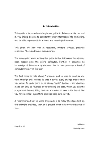 1. Introduction


This guide is intended as a beginners guide to Primavera. By the end
it, you should be able to confidently enter information into Primavera,
and be able to present it in a sharp and meaningful manner.


This guide will also look at resources, multiple layouts, progress
reporting, filters and target programmes.


The assumption when writing this guide is that Primavera has already
been loaded onto the user’s computer. Further, it assumes no
knowledge of Primavera by the user, but it does presume a level of
computer literacy in the user.


The first thing to note about Primavera, and to bear in mind as you
work through this tutorial, is that it saves every change made while
you work. As such there is no simple “undo” button – any changes
made can only be reversed by re-entering the data. When you exit the
programme the only thing that you are asked to save is the layout that
you have defined: everything else has been auto-saved.


A recommended way of using this guide is to follow the steps first on
the example provided, then on a project which has more relevance to
you.




                                                               A.Blakey
Page 2 of 82
                                                          February 2002
 